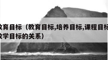 教育目标（教育目标,培养目标,课程目标,教学目标的关系）