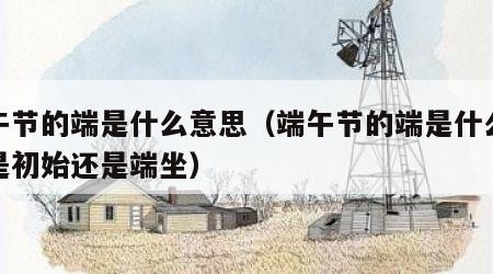 端午节的端是什么意思（端午节的端是什么意思是初始还是端坐）