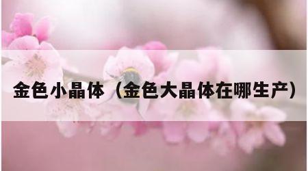 金色小晶体（金色大晶体在哪生产）