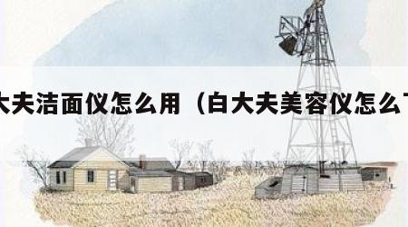 白大夫洁面仪怎么用（白大夫美容仪怎么下架了）