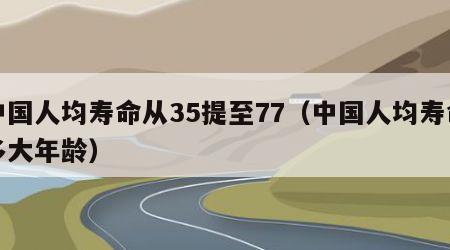 中国人均寿命从35提至77（中国人均寿命多大年龄）