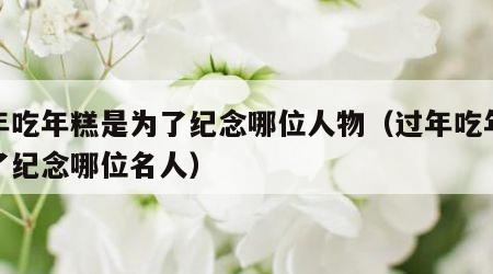 过年吃年糕是为了纪念哪位人物（过年吃年糕为了纪念哪位名人）