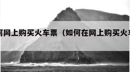 如何网上购买火车票（如何在网上购买火车票）