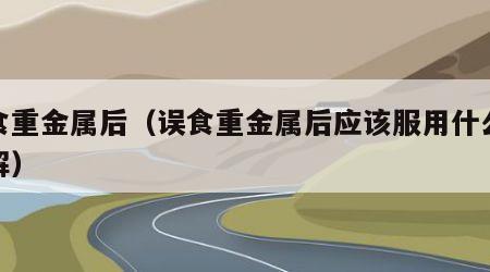 误食重金属后（误食重金属后应该服用什么来缓解）