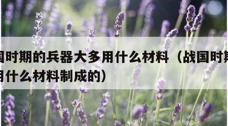 战国时期的兵器大多用什么材料（战国时期兵器用什么材料制成的）