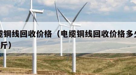 电缆铜线回收价格（电缆铜线回收价格多少钱1公斤）