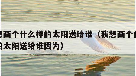我想画个什么样的太阳送给谁（我想画个什么样的太阳送给谁因为）