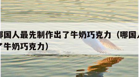 是哪国人最先制作出了牛奶巧克力（哪国人发明了牛奶巧克力）