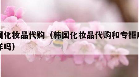 韩国化妆品代购（韩国化妆品代购和专柜成分一样吗）