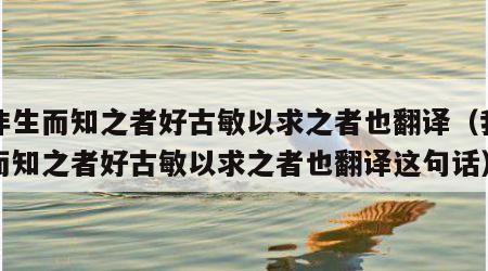 我非生而知之者好古敏以求之者也翻译（我非生而知之者好古敏以求之者也翻译这句话）