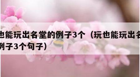 玩也能玩出名堂的例子3个（玩也能玩出名堂的例子3个句子）