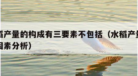水稻产量的构成有三要素不包括（水稻产量构成因素分析）