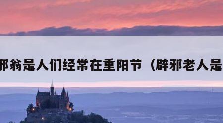 辟邪翁是人们经常在重阳节（辟邪老人是谁）
