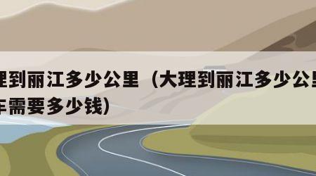 大理到丽江多少公里（大理到丽江多少公里坐动车需要多少钱）