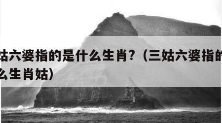 三姑六婆指的是什么生肖?（三姑六婆指的是什么生肖姑）