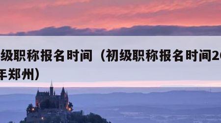 初级职称报名时间（初级职称报名时间2023年郑州）