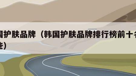 韩国护肤品牌（韩国护肤品牌排行榜前十名有哪些）