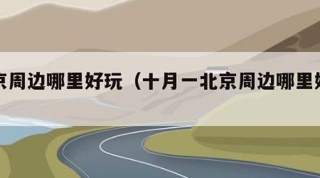 北京周边哪里好玩（十月一北京周边哪里好玩）