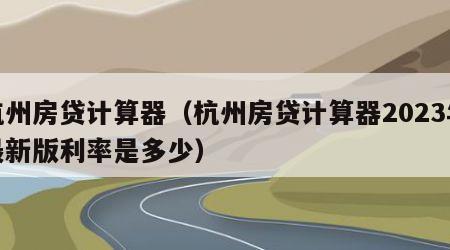 杭州房贷计算器（杭州房贷计算器2023年最新版利率是多少）