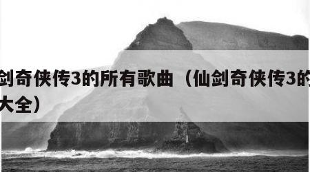 仙剑奇侠传3的所有歌曲（仙剑奇侠传3的歌曲大全）
