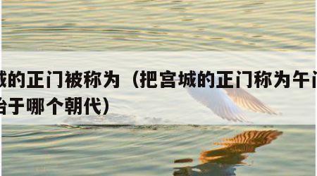 宫城的正门被称为（把宫城的正门称为午门这开始于哪个朝代）