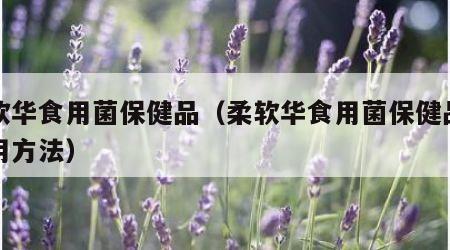 柔软华食用菌保健品（柔软华食用菌保健品的服用方法）
