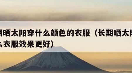 长期晒太阳穿什么颜色的衣服（长期晒太阳穿什么衣服效果更好）