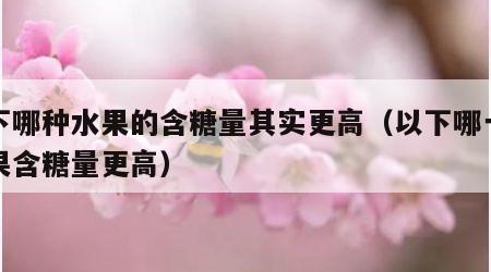以下哪种水果的含糖量其实更高（以下哪一种水果含糖量更高）