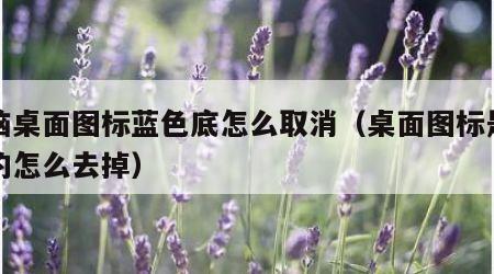 电脑桌面图标蓝色底怎么取消（桌面图标是蓝底的怎么去掉）