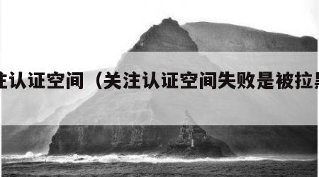 关注认证空间（关注认证空间失败是被拉黑了吗）