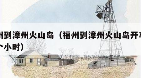 福州到漳州火山岛（福州到漳州火山岛开车要几个小时）