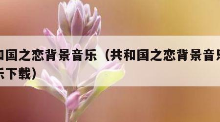 共和国之恋背景音乐（共和国之恋背景音乐纯音乐下载）