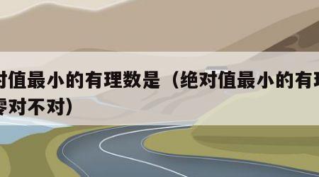 绝对值最小的有理数是（绝对值最小的有理数是零对不对）