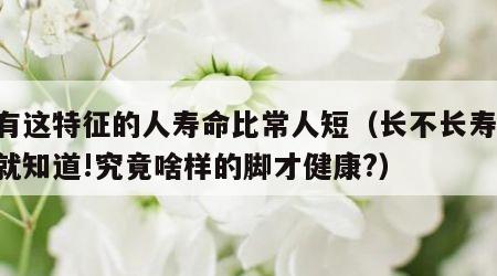 脚有这特征的人寿命比常人短（长不长寿,看脚就知道!究竟啥样的脚才健康?）