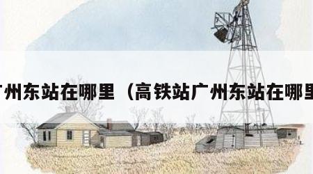 广州东站在哪里（高铁站广州东站在哪里）