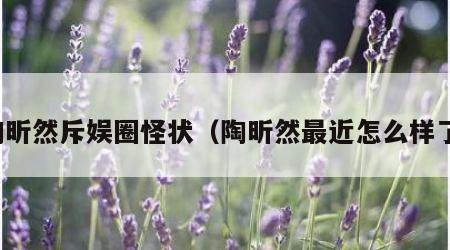 陶昕然斥娱圈怪状（陶昕然最近怎么样了）