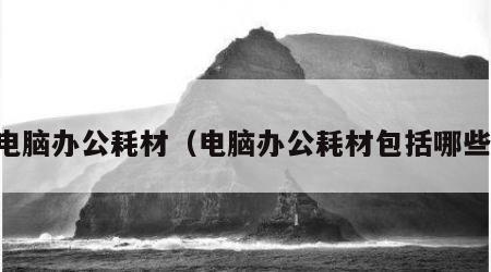 电脑办公耗材（电脑办公耗材包括哪些）
