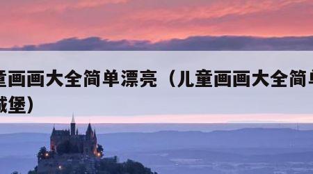 儿童画画大全简单漂亮（儿童画画大全简单漂亮城堡）