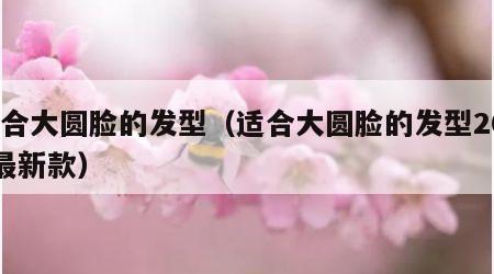 适合大圆脸的发型（适合大圆脸的发型2022最新款）