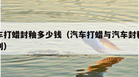 汽车打蜡封釉多少钱（汽车打蜡与汽车封釉的区别）