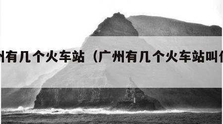 广州有几个火车站（广州有几个火车站叫什么站）