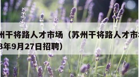 苏州干将路人才市场（苏州干将路人才市场2023年9月27日招聘）