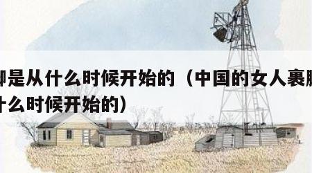 裹脚是从什么时候开始的（中国的女人裹脚是从什么时候开始的）