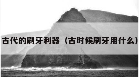 古代的刷牙利器（古时候刷牙用什么）