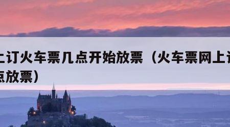 网上订火车票几点开始放票（火车票网上订票几点放票）