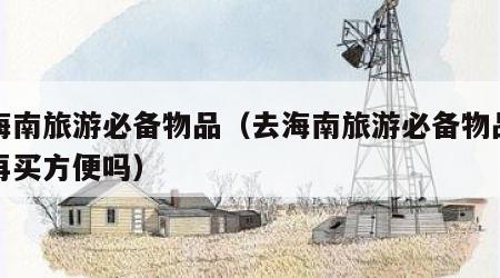 去海南旅游必备物品（去海南旅游必备物品去了再买方便吗）