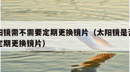 太阳镜需不需要定期更换镜片（太阳镜是否需要定期更换镜片）
