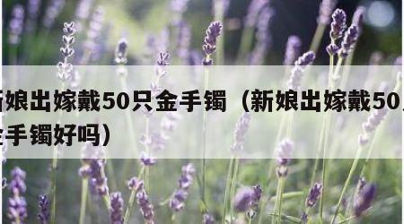 新娘出嫁戴50只金手镯（新娘出嫁戴50只金手镯好吗）