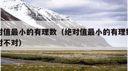绝对值最小的有理数（绝对值最小的有理数是零对不对）