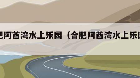 合肥阿酋湾水上乐园（合肥阿酋湾水上乐园图片）